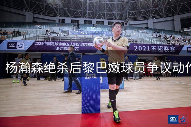 杨瀚森绝杀后黎巴嫩球员争议动作引热议